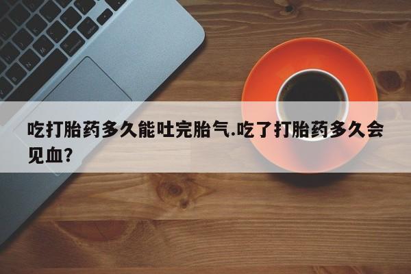 打胎药专卖微信卖流产药的微信吃打胎药多久能吐完胎气.吃了打胎药多久会见血？
