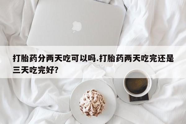 打胎药专卖微信卖流产药的微信打胎药分两天吃可以吗.打胎药两天吃完还是三天吃完好？