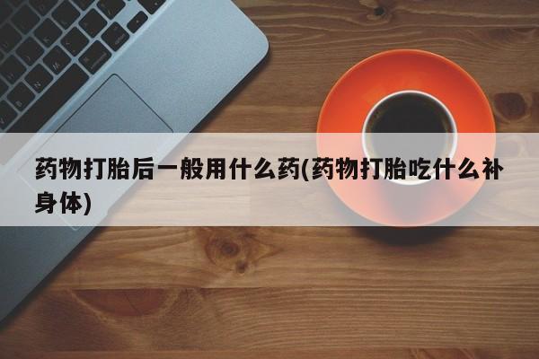 打胎药专卖微信卖流产药的微信药物打胎后一般用什么药(药物打胎吃什么补身体)