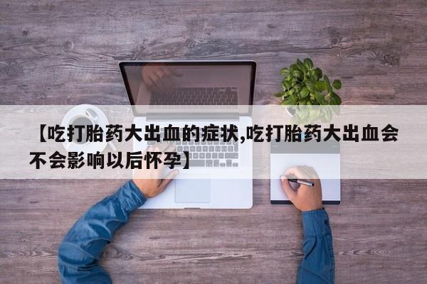 打胎药专卖微信卖流产药的微信【吃打胎药大出血的症状,吃打胎药大出血会不会影响以后怀孕】