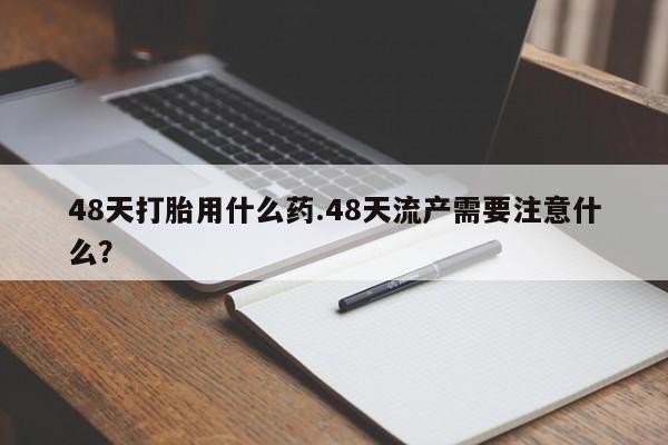 打胎药专卖微信卖流产药的微信48天打胎用什么药.48天流产需要注意什么？