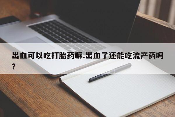 打胎药专卖微信卖流产药的微信出血可以吃打胎药嘛.出血了还能吃流产药吗？