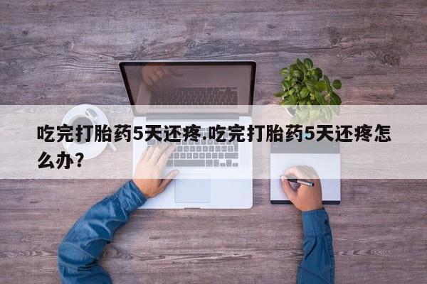 打胎药专卖微信卖流产药的微信吃完打胎药5天还疼.吃完打胎药5天还疼怎么办?