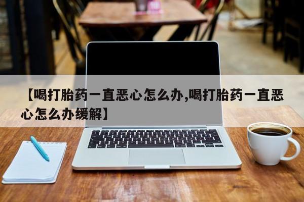 打胎药专卖微信卖流产药的微信【喝打胎药一直恶心怎么办,喝打胎药一直恶心怎么办缓解】