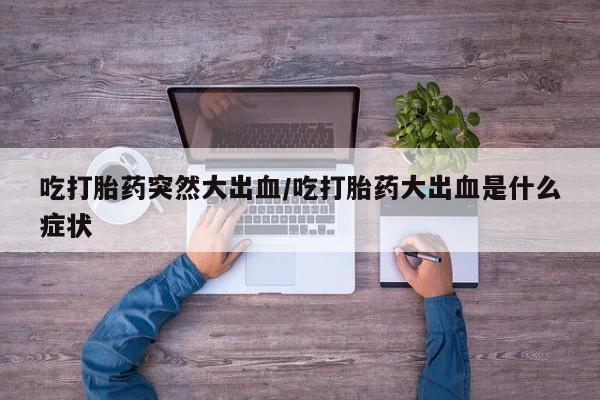 打胎药专卖微信卖流产药的微信吃打胎药突然大出血/吃打胎药大出血是什么症状