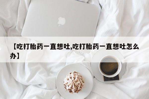 打胎药专卖微信卖流产药的微信【吃打胎药一直想吐,吃打胎药一直想吐怎么办】