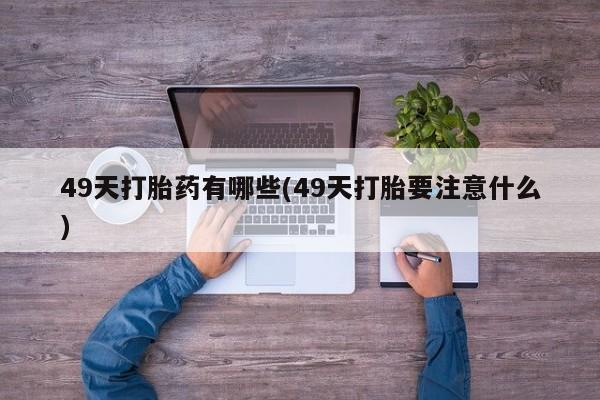 打胎药专卖微信卖流产药的微信49天打胎药有哪些(49天打胎要注意什么)