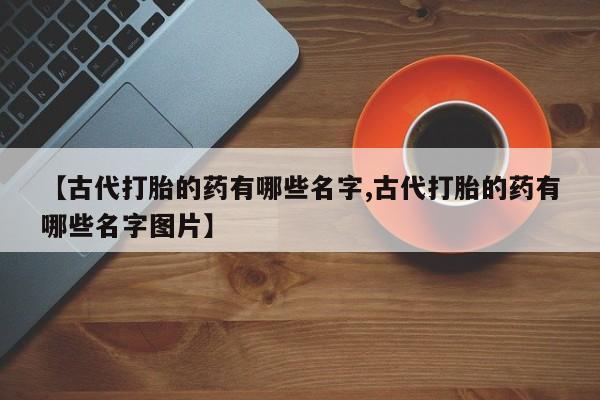 打胎药专卖微信卖流产药的微信【古代打胎的药有哪些名字,古代打胎的药有哪些名字图片】
