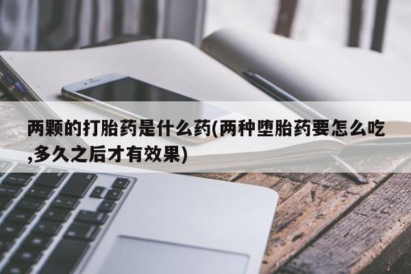 打胎药专卖微信卖流产药的微信两颗的打胎药是什么药(两种堕胎药要怎么吃,多久之后才有效果)