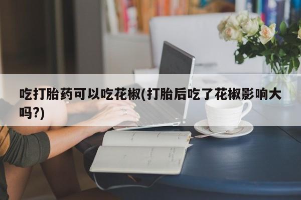 打胎药专卖微信卖流产药的微信吃打胎药可以吃花椒(打胎后吃了花椒影响大吗?)