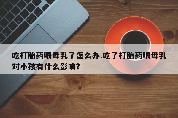 打胎药专卖微信卖流产药的微信吃打胎药喂母乳了怎么办.吃了打胎药喂母乳对小孩有什么影响？