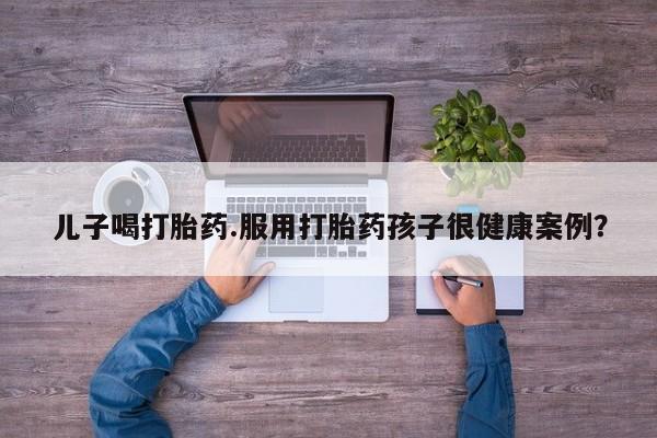 打胎药专卖微信卖流产药的微信儿子喝打胎药.服用打胎药孩子很健康案例?