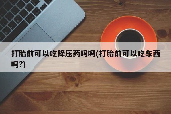 打胎药专卖微信卖流产药的微信打胎前可以吃降压药吗吗(打胎前可以吃东西吗?)