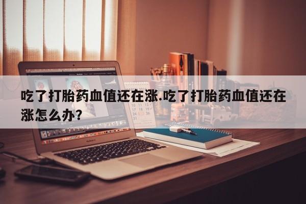 打胎药专卖微信卖流产药的微信吃了打胎药血值还在涨.吃了打胎药血值还在涨怎么办？