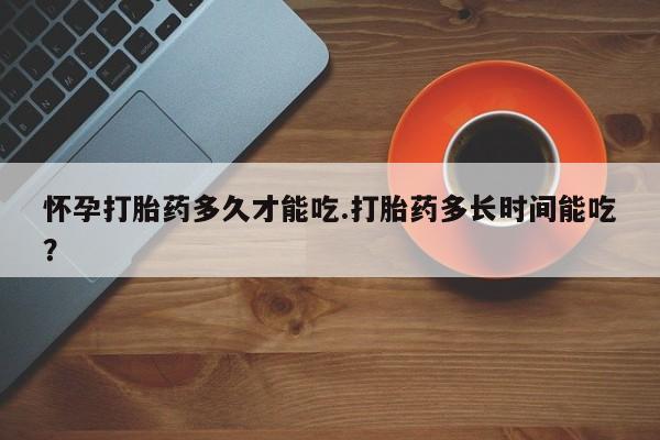 打胎药专卖微信卖流产药的微信怀孕打胎药多久才能吃.打胎药多长时间能吃？