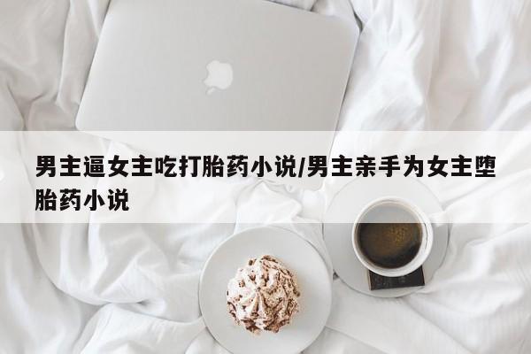 打胎药专卖微信卖流产药的微信男主逼女主吃打胎药小说/男主亲手为女主堕胎药小说