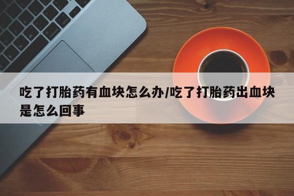 打胎药专卖微信卖流产药的微信吃了打胎药有血块怎么办/吃了打胎药出血块是怎么回事