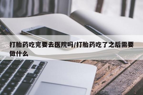 打胎药专卖微信卖流产药的微信打胎药吃完要去医院吗/打胎药吃了之后需要做什么