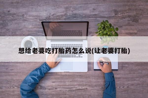 打胎药专卖微信卖流产药的微信想给老婆吃打胎药怎么说(让老婆打胎)