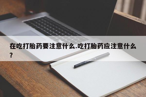 打胎药专卖微信卖流产药的微信在吃打胎药要注意什么.吃打胎药应注意什么？