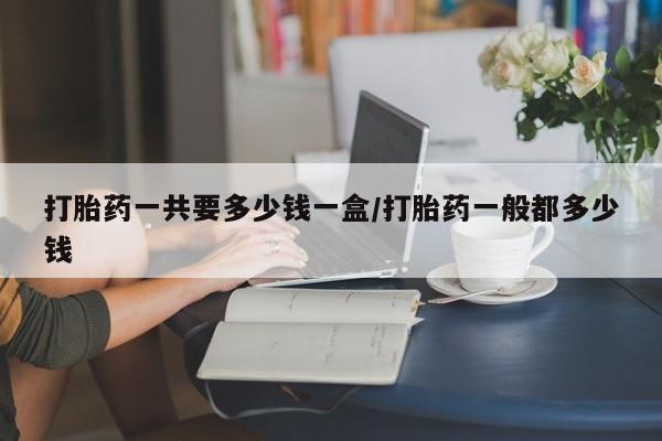 打胎药专卖微信卖流产药的微信打胎药一共要多少钱一盒/打胎药一般都多少钱