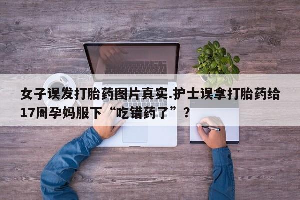 打胎药专卖微信卖流产药的微信女子误发打胎药图片真实.护士误拿打胎药给17周孕妈服下“吃错药了”？