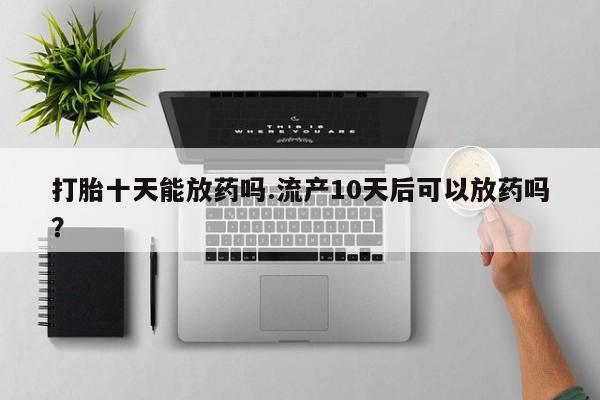 打胎药专卖微信卖流产药的微信打胎十天能放药吗.流产10天后可以放药吗？