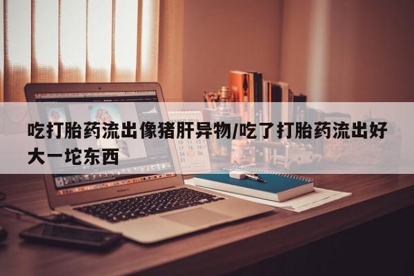 打胎药专卖微信卖流产药的微信吃打胎药流出像猪肝异物/吃了打胎药流出好大一坨东西