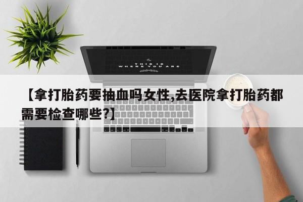 打胎药专卖微信卖流产药的微信【拿打胎药要抽血吗女性,去医院拿打胎药都需要检查哪些?】