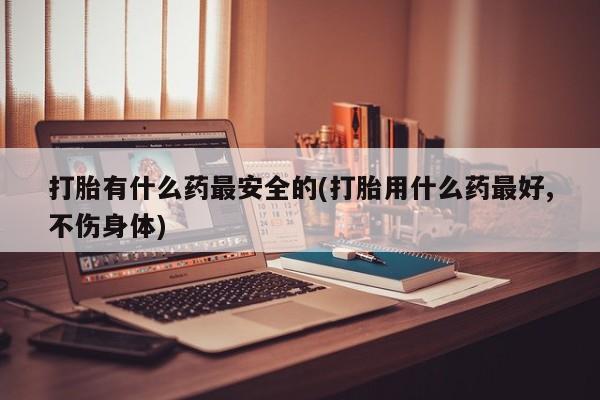 打胎药专卖微信卖流产药的微信打胎有什么药最安全的(打胎用什么药最好,不伤身体)