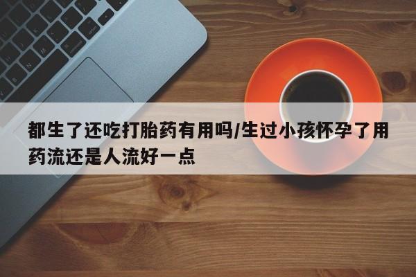 打胎药专卖微信卖流产药的微信都生了还吃打胎药有用吗/生过小孩怀孕了用药流还是人流好一点
