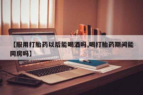 打胎药专卖微信卖流产药的微信【服用打胎药以后能喝酒吗,喝打胎药期间能同房吗】