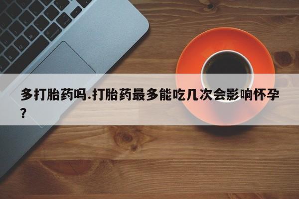 打胎药专卖微信卖流产药的微信多打胎药吗.打胎药最多能吃几次会影响怀孕？