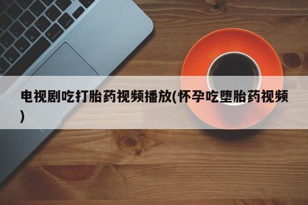 打胎药专卖微信卖流产药的微信电视剧吃打胎药视频播放(怀孕吃堕胎药视频)