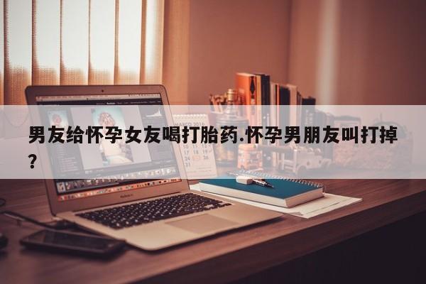 打胎药专卖微信卖流产药的微信男友给怀孕女友喝打胎药.怀孕男朋友叫打掉?