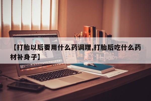 打胎药专卖微信卖流产药的微信【打胎以后要用什么药调理,打胎后吃什么药材补身子】