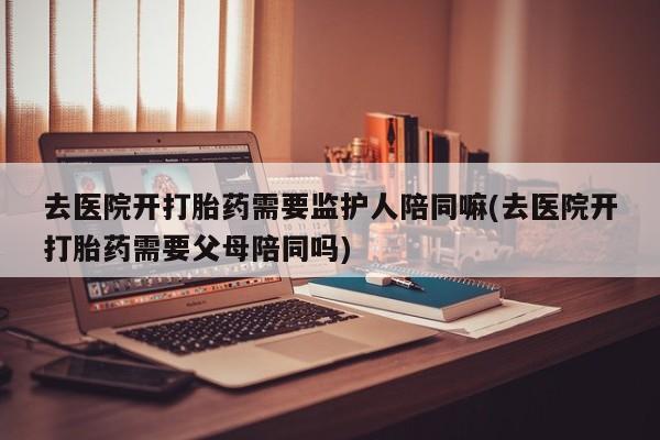 打胎药专卖微信卖流产药的微信去医院开打胎药需要监护人陪同嘛(去医院开打胎药需要父母陪同吗)