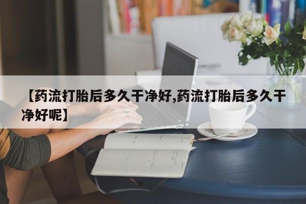 打胎药专卖微信卖流产药的微信【药流打胎后多久干净好,药流打胎后多久干净好呢】