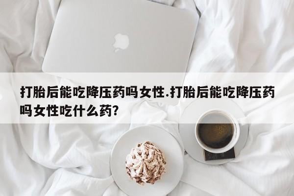 打胎药专卖微信卖流产药的微信打胎后能吃降压药吗女性.打胎后能吃降压药吗女性吃什么药？