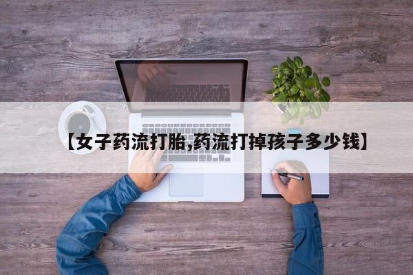 打胎药专卖微信卖流产药的微信【女子药流打胎,药流打掉孩子多少钱】