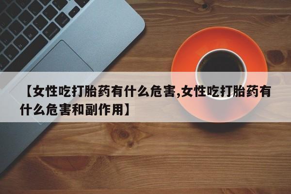 打胎药专卖微信卖流产药的微信【女性吃打胎药有什么危害,女性吃打胎药有什么危害和副作用】