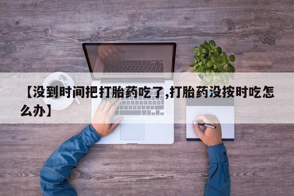 打胎药专卖微信卖流产药的微信【没到时间把打胎药吃了,打胎药没按时吃怎么办】