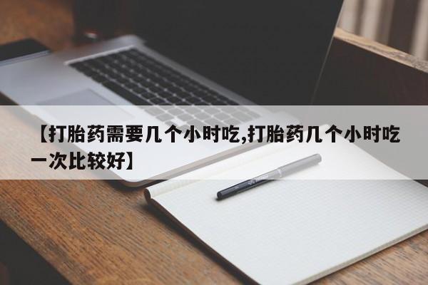 打胎药专卖微信卖流产药的微信【打胎药需要几个小时吃,打胎药几个小时吃一次比较好】