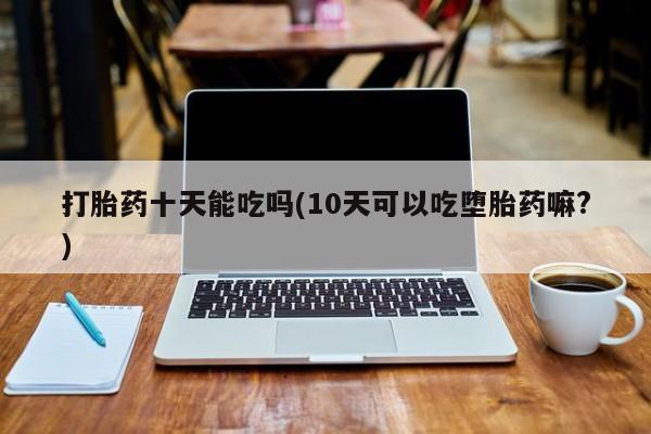 打胎药专卖微信卖流产药的微信打胎药十天能吃吗(10天可以吃堕胎药嘛?)