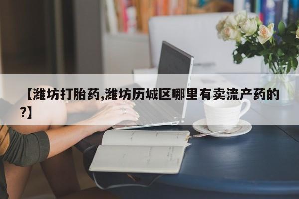 打胎药专卖微信卖流产药的微信【潍坊打胎药,潍坊历城区哪里有卖流产药的?】