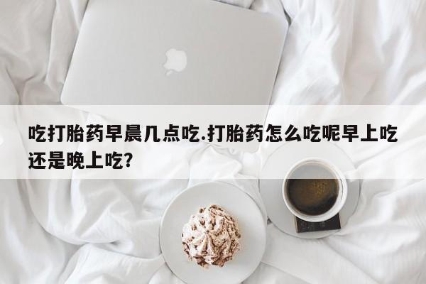 打胎药专卖微信卖流产药的微信吃打胎药早晨几点吃.打胎药怎么吃呢早上吃还是晚上吃？