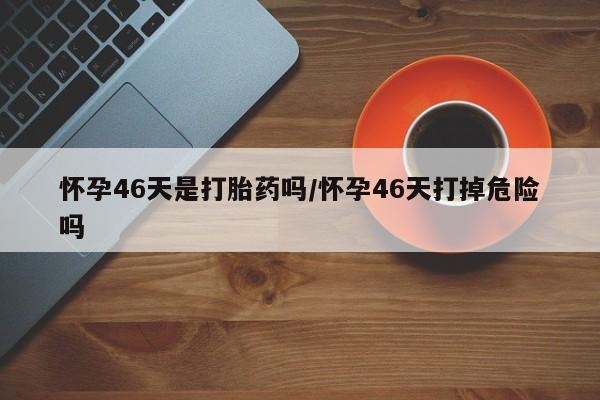 打胎药专卖微信卖流产药的微信怀孕46天是打胎药吗/怀孕46天打掉危险吗