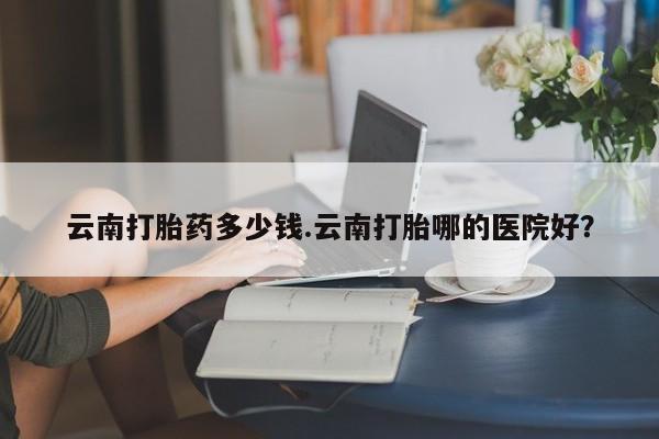 打胎药专卖微信卖流产药的微信云南打胎药多少钱.云南打胎哪的医院好？