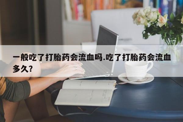 打胎药专卖微信卖流产药的微信一般吃了打胎药会流血吗.吃了打胎药会流血多久？