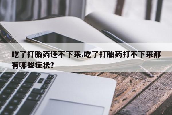 打胎药专卖微信卖流产药的微信吃了打胎药还不下来.吃了打胎药打不下来都有哪些症状？